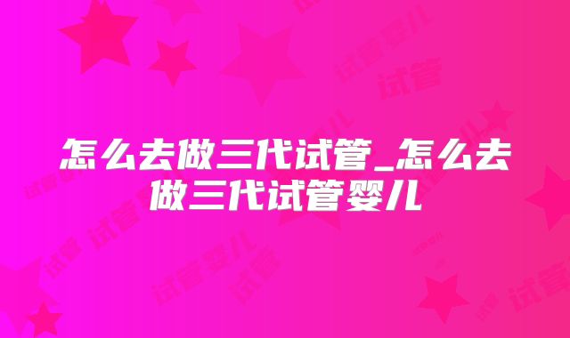 怎么去做三代试管_怎么去做三代试管婴儿