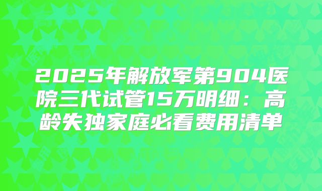 2025年解放军第904医院三代试管15万明细:高龄失独家庭必看费用清单