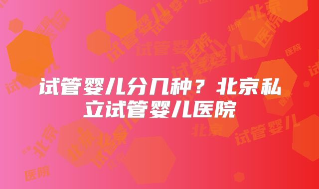 试管婴儿分几种？北京私立试管婴儿医院