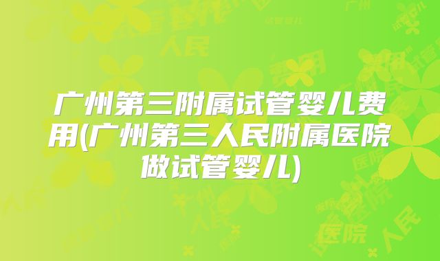 广州第三附属试管婴儿费用(广州第三人民附属医院做试管婴儿)