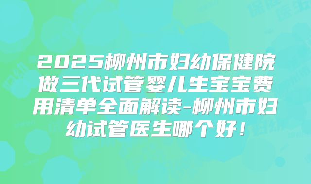 2025柳州市妇幼保健院做三代试管婴儿生宝宝费用清单全面解读-柳州市妇幼试管医生哪个好！