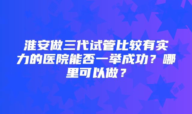 淮安做三代试管比较有实力的医院能否一举成功?哪里可以做?