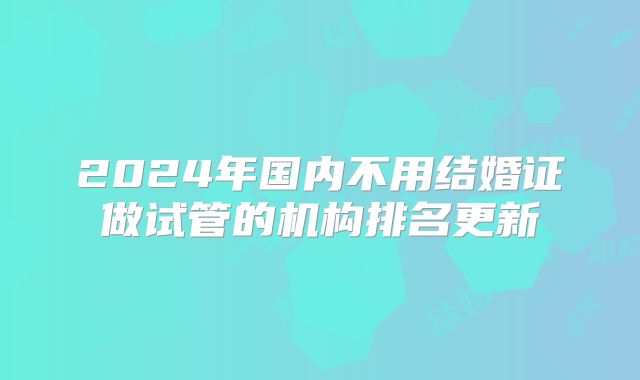 2024年国内不用结婚证做试管的机构排名更新