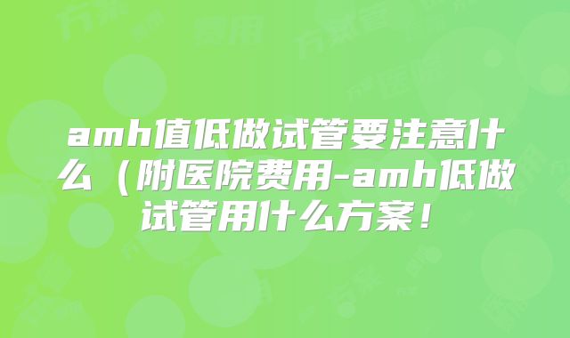 amh值低做试管要注意什么（附医院费用-amh低做试管用什么方案！