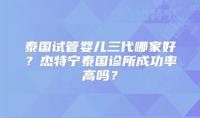泰国试管婴儿三代哪家好？杰特宁泰国诊所成功率高吗？