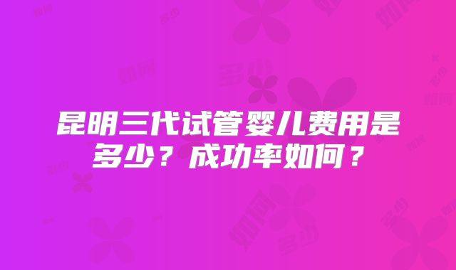 昆明三代试管婴儿费用是多少?成功率如何?