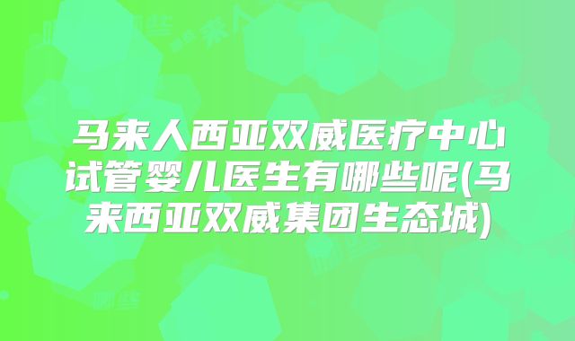 马来人西亚双威医疗中心试管婴儿医生有哪些呢(马来西亚双威集团生态城)