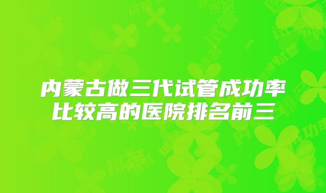内蒙古做三代试管成功率比较高的医院排名前三