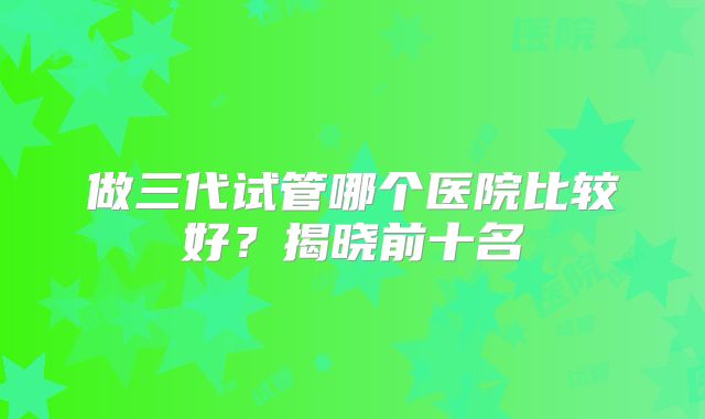做三代试管哪个医院比较好？揭晓前十名