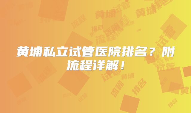 黄埔私立试管医院排名?附流程详解!
