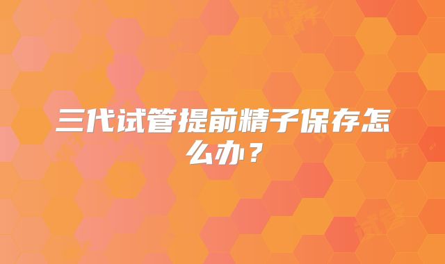 三代试管提前精子保存怎么办？