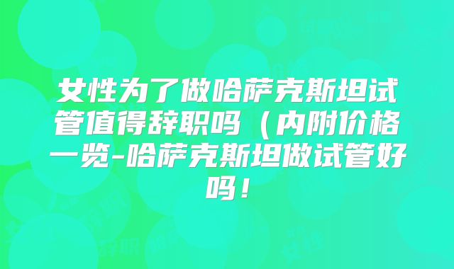 女性为了做哈萨克斯坦试管值得辞职吗(内附价格一览-哈萨克斯坦做试管好吗!