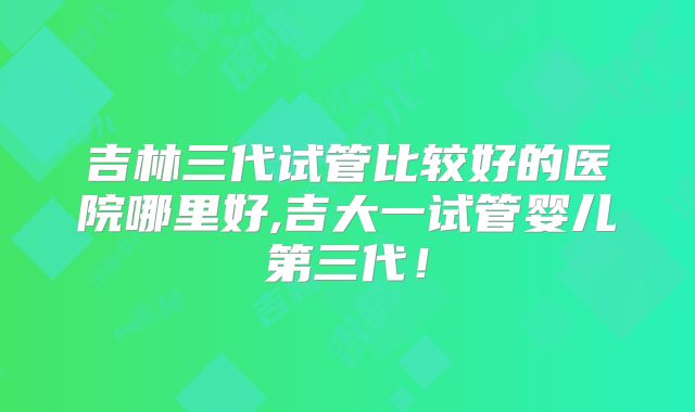 吉林三代试管比较好的医院哪里好,吉大一试管婴儿第三代!
