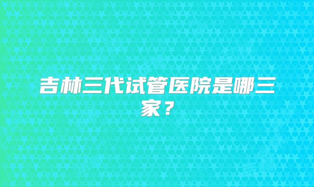 吉林三代试管医院是哪三家？