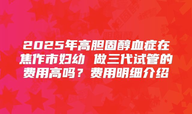 2025年高胆固醇血症在焦作市妇幼 做三代试管的费用高吗？费用明细介绍
