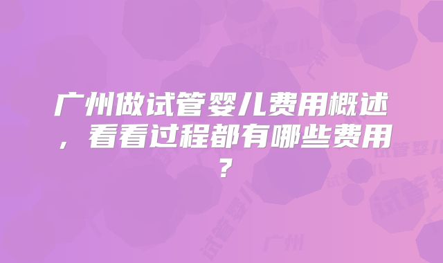 广州做试管婴儿费用概述，看看过程都有哪些费用？