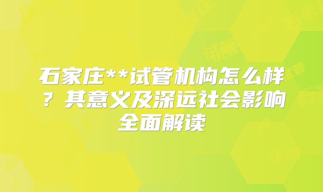 石家庄**试管机构怎么样？其意义及深远社会影响全面解读