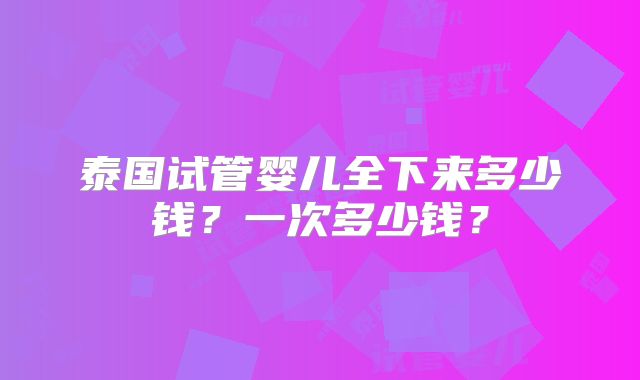 泰国试管婴儿全下来多少钱?一次多少钱?