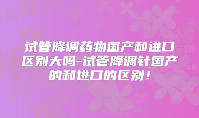 试管降调药物国产和进口区别大吗-试管降调针国产的和进口的区别!