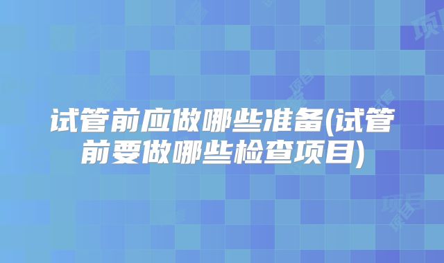 试管前应做哪些准备(试管前要做哪些检查项目)