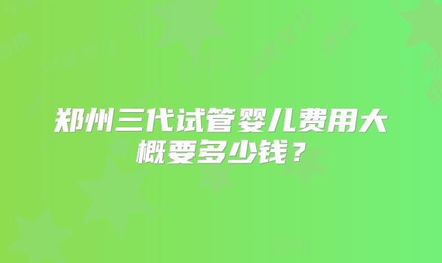 郑州三代试管婴儿费用大概要多少钱？