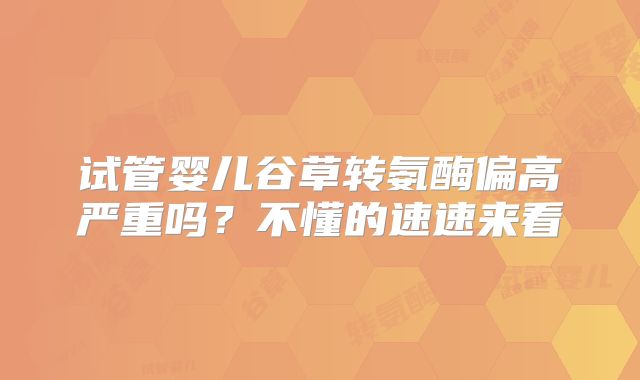 试管婴儿谷草转氨酶偏高严重吗?不懂的速速来看