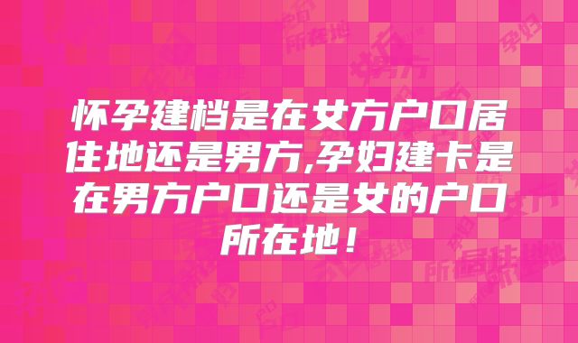怀孕建档是在女方户口居住地还是男方,孕妇建卡是在男方户口还是女的户口所在地！