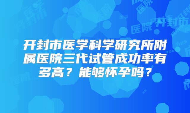 开封市医学科学研究所附属医院三代试管成功率有多高？能够怀孕吗？