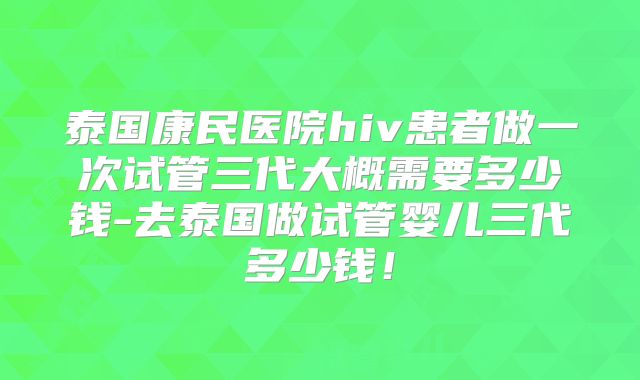 泰国康民医院hiv患者做一次试管三代大概需要多少钱-去泰国做试管婴儿三代多少钱！