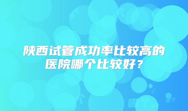陕西试管成功率比较高的医院哪个比较好?