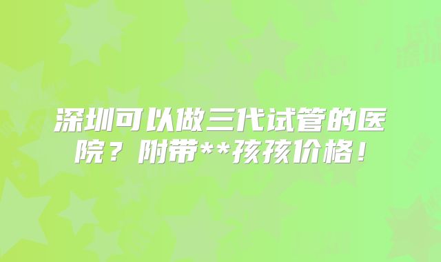 深圳可以做三代试管的医院？附带**孩孩价格！