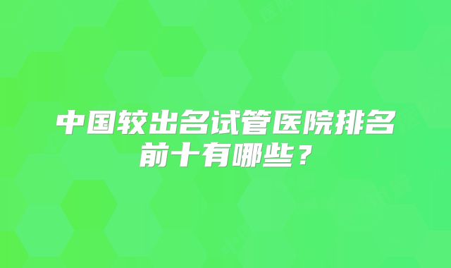 中国较出名试管医院排名前十有哪些？