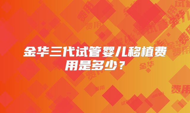 金华三代试管婴儿移植费用是多少?