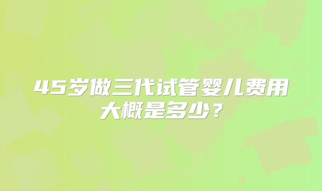 45岁做三代试管婴儿费用大概是多少？