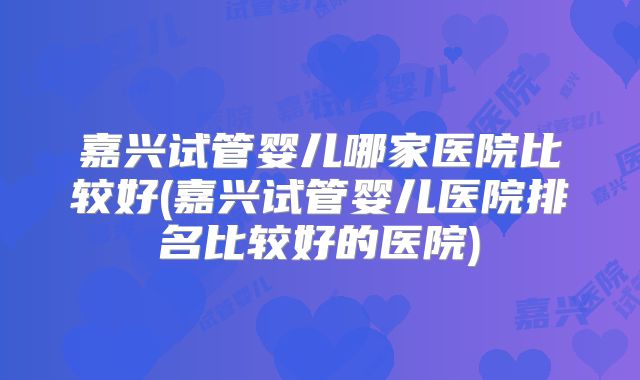 嘉兴试管婴儿哪家医院比较好(嘉兴试管婴儿医院排名比较好的医院)