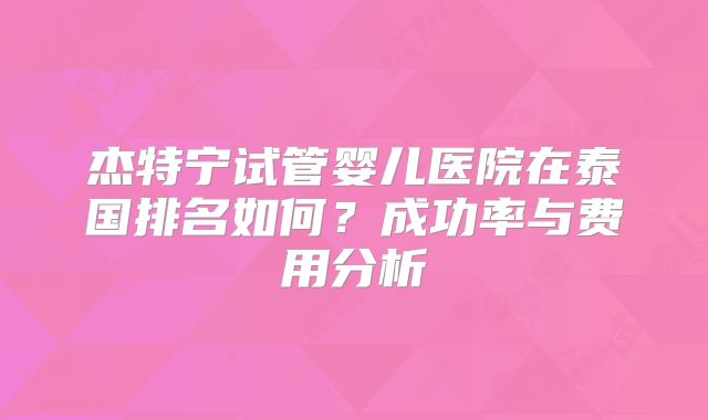 杰特宁试管婴儿医院在泰国排名如何？成功率与费用分析