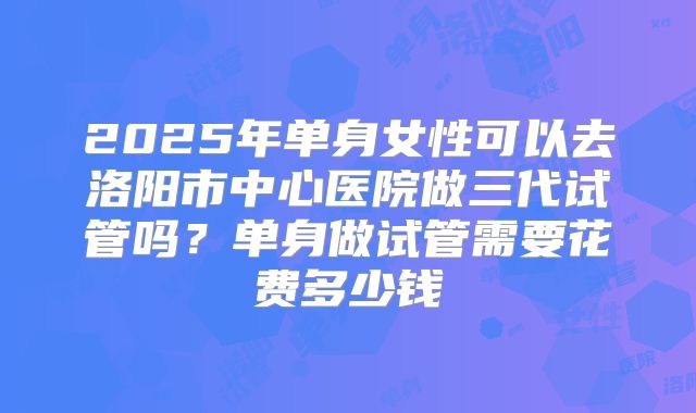 2025年单身女性可以去洛阳市中心医院做三代试管吗？单身做试管需要花费多少钱