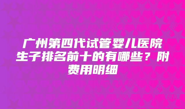 广州第四代试管婴儿医院生子排名前十的有哪些?附费用明细