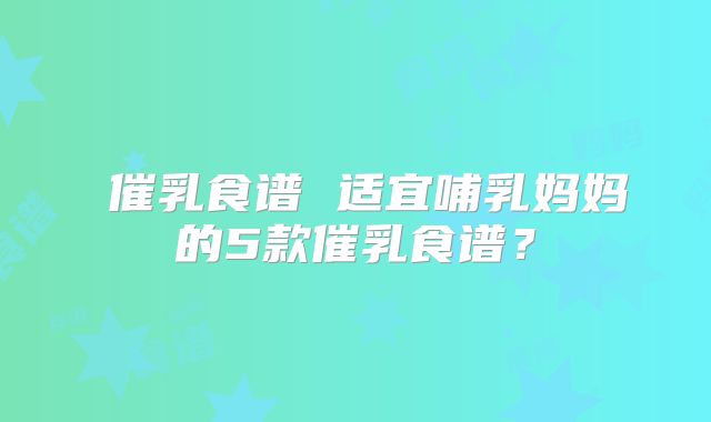 ​催乳食谱 适宜哺乳妈妈的5款催乳食谱？