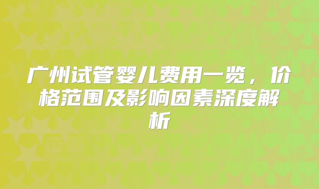 广州试管婴儿费用一览，价格范围及影响因素深度解析