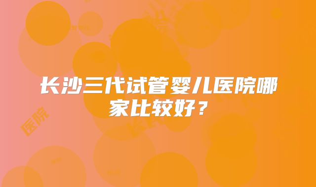 长沙三代试管婴儿医院哪家比较好？