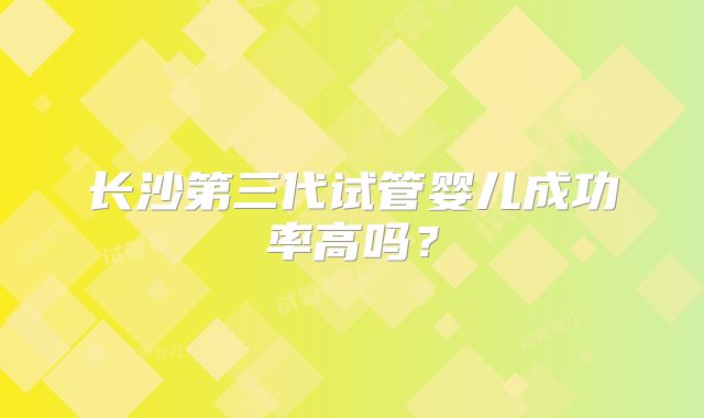 长沙第三代试管婴儿成功率高吗?