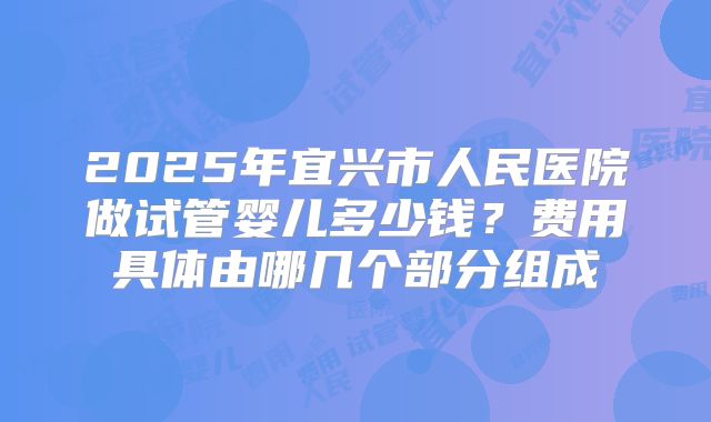 2025年宜兴市人民医院做试管婴儿多少钱？费用具体由哪几个部分组成