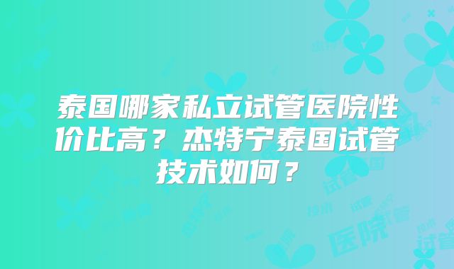 泰国哪家私立试管医院性价比高?杰特宁泰国试管技术如何?