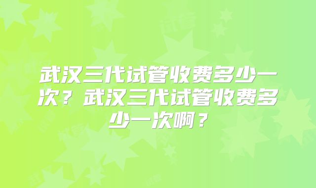 武汉三代试管收费多少一次？武汉三代试管收费多少一次啊？