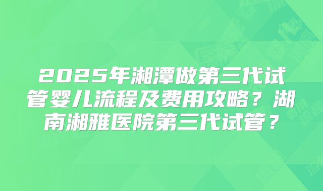 2025年湘潭做第三代试管婴儿流程及费用攻略？湖南湘雅医院第三代试管？