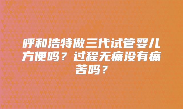 呼和浩特做三代试管婴儿方便吗？过程无痛没有痛苦吗？