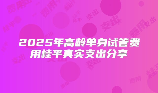 2025年高龄单身试管费用桂平真实支出分享