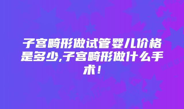 子宫畸形做试管婴儿价格是多少,子宫畸形做什么手术!