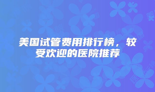 美国试管费用排行榜，较受欢迎的医院推荐